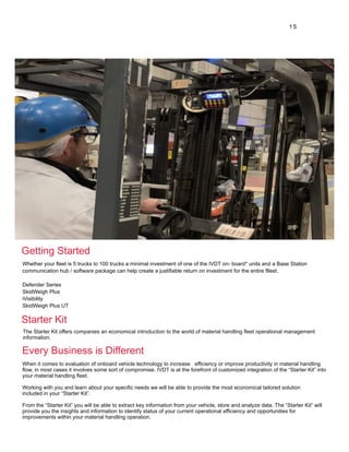 1 5
Whether your fleet is 5 trucks to 100 trucks a minimal investment of one of the IVDT on- board* units and a Base Station
communication hub / software package can help create a justifiable return on investment for the entire flleet.
Defender Series
SkidWeigh Plus
iVisibility
SkidWeigh Plus UT
The Starter Kit offers companies an economical introduction to the world of material handling fleet operational management
information.
When it comes to evaluation of onboard vehicle technology to increase efficiency or improve productivity in material handling
flow, in most cases it involves some sort of compromise. IVDT is at the forefront of customized integration of the “Starter Kit” into
your material handling fleet.
Working with you and learn about your specific needs we will be able to provide the most economical tailored solution
included in your “Starter Kit”.
From the “Starter Kit” you will be able to extract key information from your vehicle, store and analyze data. The “Starter Kit” will
provide you the insights and information to identify status of your current operational efficiency and opportunities for
improvements within your material handling operation.
Getting Started
Starter Kit
Every Business is Different
 