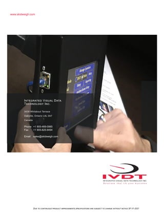 Due to continuous product improvements,specifications are subject to change without notice SF V1-2021
www.skidweigh.com
Integrated Visual Data
Technology Inc.
3439 Whilabout Terrace
Oakville, Ontario L6L 0A7
Canada
Phone +1 905-469-0985
Fax +1 905-825-9494
Email sales@skidweigh.com
 