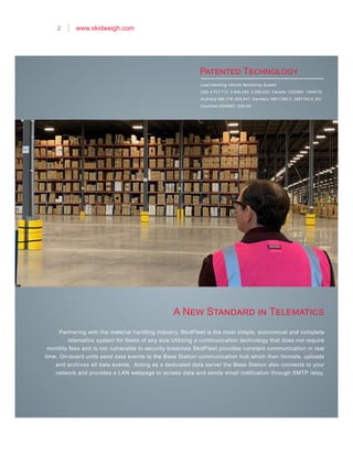 Load Handling Vehicle Monitoring System
USA 4,757,712; 4,949,263; 5,285,020; Canada 1302566; 1304479;
Australia 598,376; 605,647; Germany 38811280.0; 3887754.6; EU
Countries 0293697; 035145
A New Standard in Telematics
Patented Technology
2 www.skidweigh.com
Partnering with the material handling industry, SkidFleet is the most simple, economical and complete
telematics system for fleets of any size.Utilizing a communication technology that does not require
monthly fees and is not vulnerable to security breaches SkidFleet provides constant communication in real
time. On-board units send data events to the Base Station communication hub which then formats, uploads
and archives all data events. Acting as a dedicated data server the Base Station also connects to your
network and provides a LAN webpage to access data and sends email notification through SMTP relay.
 