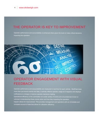 4 www.skidweigh.com
Operator performance and accountability is enhanced when given the tools to make critical decisions
impacting the operation
Operator performance and accountability are measured in real time for each vehicle. SkidFleet does
more than just record events and data, it actively reflects operator usage as it happens and displays
notifications to change or improve operator decisions making.
Operational efficiency is the culmination of a wide variety of events and circumstances known or
unknown.Understanding these events when and how they impacting the operation
happen allows for improvement. This provides management and operators with an immediate and
complete account of data that allows for utilization efficiency.
THE OPERATOR IS KEY TO IMPROVEMENT
OPERATOR ENGAGEMENT WITH VISUAL
FEEDBACK
 