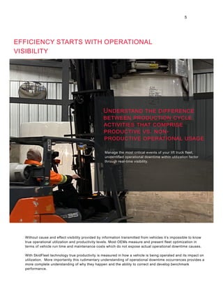 EFFICIENCY STARTS WITH OPERATIONAL
VISIBILITY
Manage the most critical events of your lift truck fleet,
unidentified operational downtime within utilization factor
through real-time visibility.
Without cause and effect visibility provided by information transmitted from vehicles it’s impossible to know
true operational utilization and productivity levels. Most OEMs measure and present fleet optimization in
terms of vehicle run time and maintenance costs which do not expose actual operational downtime causes.
With SkidFleet technology true productivity is measured in how a vehicle is being operated and its impact on
utilization. More importantly this rudimentary understanding of operational downtime occurrences provides a
more complete understanding of why they happen and the ability to correct and develop benchmark
performance.
5
Understand the difference
between production cycle
activities that comprise
productive vs. non-
productive operational usage
 