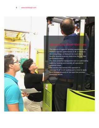 6 www.skidweigh.com
Measuring What Matters
The majority of material handling operations do not
measure operator performance at all, or measure
the wrong things, or measure too much that is
hard for anyone to quickly determine the true fleet
performance status.
The most powerful management tool is to eliminating
waste by tracking automatically all operational
downtime times.
The industry had learned that approach to
”one size fit all” is not working and a trend to apply
more focused solutions to the area that provides
immediate results.
 