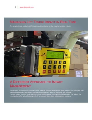 8 www.skidweigh.com
The simplest most productive lift truck impact monitoring for the material handling industry
Impacts are a common occurrence in most material handling applications.When they are not managed, they
can adversely affect both safety and operating costs as a result of downtime and damage.
Vehicle impact systems have been on the market for several years with limited success. The reason that
most systems fail is that focusing entirely on impacts alone does not solve core problems.
Managing Lift Truck Impact in Real Time
A Different Approach to Impact
Management
 