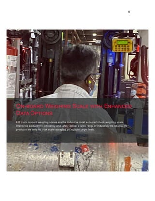 9
Lift truck onboard weighing scales are the industry’s most accepted check weighing scale.
Improving productivity, efficiency and safety across a wide range of industries the SkidWeigh
products are only lift truck scale accepted by multiple large fleets.
On-board Weighing Scale with Enhanced
Data Options
 