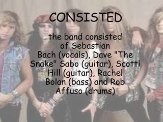 CONSISTED
   the band consisted
        of Sebastian
 Bach (vocals), Dave "The
Snake" Sabo (guitar), Scotti
    Hill (guitar), Rachel
   Bolan (bass) and Rob
      Affuso (drums)
 