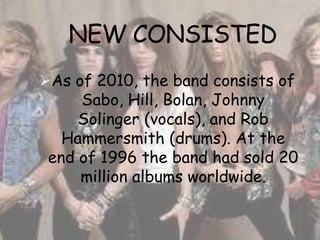 NEW CONSISTED
As of 2010, the band consists of
     Sabo, Hill, Bolan, Johnny
     Solinger (vocals), and Rob
   Hammersmith (drums). At the
 end of 1996 the band had sold 20
     million albums worldwide.
 