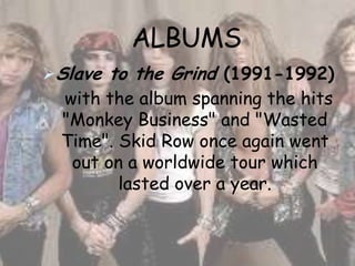 ALBUMS
Slave to the Grind (1991-1992)
 with the album spanning the hits
 "Monkey Business" and "Wasted
 Time". Skid Row once again went
  out on a worldwide tour which
        lasted over a year.
 