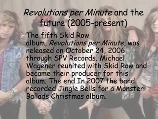 Revolutions per Minute and the
     future (2005-present)
 The fifth Skid Row
 album, Revolutions per Minute, was
 released on October 24, 2006
 through SPV Records. Michael
 Wagener reunited with Skid Row and
 became their producer for this
 album. The end In 2007 the band
 recorded Jingle Bells for a Monster
 Ballads Christmas album.
 