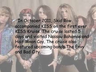  In October 2011, Skid Row
 accompanied KISS on the first ever
 KISS Kruise. The cruise lasted 5
 days and visited Nassau Bahamas and
 Half Moon Cay. The cruise also
 featured upcoming bands The Envy
 and Bad City.
 
