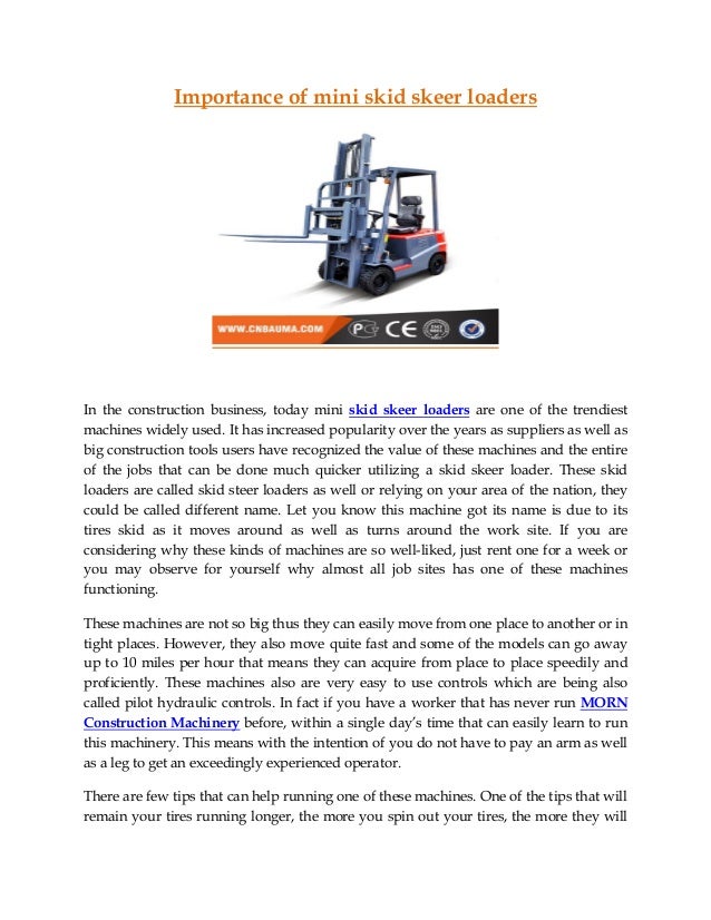 Importance of mini skid skeer loaders
In the construction business, today mini skid skeer loaders are one of the trendiest
machines widely used. It has increased popularity over the years as suppliers as well as
big construction tools users have recognized the value of these machines and the entire
of the jobs that can be done much quicker utilizing a skid skeer loader. These skid
loaders are called skid steer loaders as well or relying on your area of the nation, they
could be called different name. Let you know this machine got its name is due to its
tires skid as it moves around as well as turns around the work site. If you are
considering why these kinds of machines are so well-liked, just rent one for a week or
you may observe for yourself why almost all job sites has one of these machines
functioning.
These machines are not so big thus they can easily move from one place to another or in
tight places. However, they also move quite fast and some of the models can go away
up to 10 miles per hour that means they can acquire from place to place speedily and
proficiently. These machines also are very easy to use controls which are being also
called pilot hydraulic controls. In fact if you have a worker that has never run MORN
Construction Machinery before, within a single day’s time that can easily learn to run
this machinery. This means with the intention of you do not have to pay an arm as well
as a leg to get an exceedingly experienced operator.
There are few tips that can help running one of these machines. One of the tips that will
remain your tires running longer, the more you spin out your tires, the more they will
 