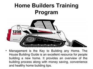 Home Builders Training
Program
• Management is the Key to Building any Home. The
House Building Guide is an excellent resource for people
building a new home. It provides an overview of the
building process along with money saving, convenience
and healthy home building tips.
 