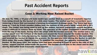 Past Accident Reports
Case 2: Working Near Raised Bucket
On July 16, 1992, a 16-year-old male landscape worker died as a result of traumatic injuries
from being struck by the bucket of a skid-steer loader. The worker and two co-workers were
removing a fence that surrounded a housing development drainage pond. The fence had been
hung on 1 inch by 2-inch wooden stakes near the bottom of the pond’s bank, which had a 20%
slope. The loader was being used to pull up the stakes, because overgrowth around the pond
made it difficult to remove them by hand. The operator of the loader positioned it about midway
from the top of the bank, facing down the slope with the bucket lowered. The worker and a co-
worker stood near the bottom of the bank and wound the fence around the loader bucket. The
operator pulled the stake by raising the bucket. He then moved the machine to the next stake
and lowered the bucket to repeat the process. As the operator was raising the bucket to pull the
third stake, the loader tipped forward. To stabilize the machine, the operator lowered the
bucket. At the same time, the worker who had been standing in front of and to the side of the
loader, slipped and fell underneath the bucket. The bucket struck him in the chest and he died
shortly thereafter from traumatic chest injuries
 