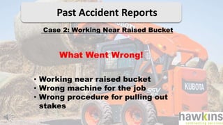 Past Accident Reports
Case 2: Working Near Raised Bucket
What Went Wrong!
• Working near raised bucket
• Wrong machine for the job
• Wrong procedure for pulling out
stakes
 