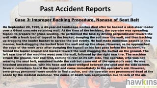 Past Accident Reports
Case 3: Improper Backing Procedure, Nonuse of Seat Belt
On September 20, 1996, a 43-year-old landscape worker died after he backed a skid-steer loader
over a 6-foot concrete retaining wall. At the time of the incident, the operator was spreading
topsoil to prepare for grass seeding. He performed the task by driving perpendicular toward the
wall with a fresh load of topsoil in the bucket, dumping the soil near the wall, and then backing
up dragging the loader bucket to spread the soil evenly. He had made numerous passes in this
manner, back-dragging the bucket from the wall and up the slope. However, as he approached
the edge of the work area after dumping the topsoil on his last pass before the incident, he
turned the loader around and backed toward the wall dragging the bucket on the ground. The
left rear tire of the machine went over the wall, followed by the right rear tire. The machine
struck the ground, rear end first, coming to rest on its left side. The operator, who was not
wearing the seat belt, remained inside the cab but came out of the operator’s seat. He was
knocked unconscious, with his head and chest wedged between the seat and the side screen.
Several coworkers heard the impact and came immediately to the operator’s aid. However,
emergency personnel were unable to find a pulse, and the operator was pronounced dead at the
scene by the medical examiner. The cause of death was asphyxiation due to lack of the air.
 