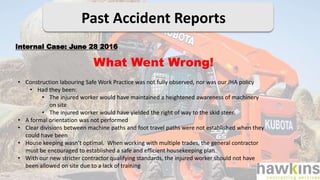Past Accident Reports
What Went Wrong!
Internal Case: June 28 2016
• Construction labouring Safe Work Practice was not fully observed, nor was our JHA policy
• Had they been:
• The injured worker would have maintained a heightened awareness of machinery
on site
• The injured worker would have yielded the right of way to the skid steer.
• A formal orientation was not performed
• Clear divisions between machine paths and foot travel paths were not established when they
could have been
• House keeping wasn’t optimal. When working with multiple trades, the general contractor
must be encouraged to established a safe and efficient housekeeping plan
• With our new stricter contractor qualifying standards, the injured worker should not have
been allowed on site due to a lack of training
 