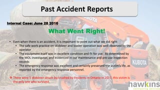 Past Accident Reports
What Went Right!
Internal Case: June 28 2016
• Even when there is an accident, it is important to point out what we did right:
• The safe work practice on skidsteer and loader operation was well observed by the
operator
• The equipment itself was in excellent condition and fit for use. As determined by
the MOL investigator, and evidenced in our maintenance and pre-use inspection
records
• The emergency response was excellent and certainly preserved the victim’s life, as
reported by the emergency response personnel.
 There were 5 skidsteer struck-by/crushed by incidents in Ontario in 2017, this victim is
the only one who survived.
 