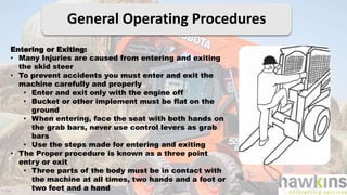 General Operating Procedures
Entering or Exiting:
• Many Injuries are caused from entering and exiting
the skid steer
• To prevent accidents you must enter and exit the
machine carefully and properly
• Enter and exit only with the engine off
• Bucket or other implement must be flat on the
ground
• When entering, face the seat with both hands on
the grab bars, never use control levers as grab
bars
• Use the steps made for entering and exiting
• The Proper procedure is known as a three point
entry or exit
• Three parts of the body must be in contact with
the machine at all times, two hands and a foot or
two feet and a hand
 