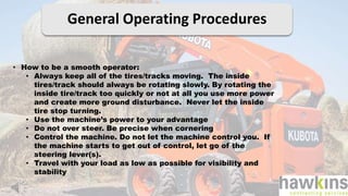 General Operating Procedures
• How to be a smooth operator:
• Always keep all of the tires/tracks moving. The inside
tires/track should always be rotating slowly. By rotating the
inside tire/track too quickly or not at all you use more power
and create more ground disturbance. Never let the inside
tire stop turning.
• Use the machine’s power to your advantage
• Do not over steer. Be precise when cornering
• Control the machine. Do not let the machine control you. If
the machine starts to get out of control, let go of the
steering lever(s).
• Travel with your load as low as possible for visibility and
stability
 