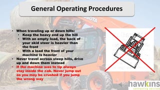 General Operating Procedures
• When traveling up or down hills:
• Keep the heavy end up the hill
• With an empty load, the back of
your skid steer is heavier than
the front
• With a load the front of your
machine is heavier
• Never travel across steep hills, drive
up and down them instead
• If the machine was to tip always
stay inside the cab. Never jump out
as you may be crushed if you jump
the wrong way
 