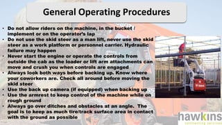 General Operating Procedures
• Do not allow riders on the machine, in the bucket /
implement or on the operator’s lap
• Do not use the skid steer as a man lift, never use the skid
steer as a work platform or personnel carrier. Hydraulic
failure may happen
• Never start the engine or operate the controls from
outside the cab as the loader or lift arm attachments can
move and crush you when controls are engaged
• Always look both ways before backing up. Know where
your coworkers are. Check all around before moving the
skid steer
• Use the back up camera (if equipped) when backing up
• Use the armrest to keep control of the machine while on
rough ground
• Always go over ditches and obstacles at an angle. The
goal is to keep as much tire/track surface area in contact
with the ground as possible
 