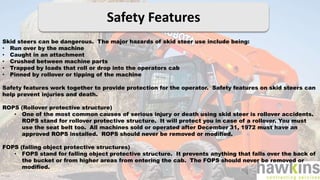 Safety Features
Skid steers can be dangerous. The major hazards of skid steer use include being:
• Run over by the machine
• Caught in an attachment
• Crushed between machine parts
• Trapped by loads that roll or drop into the operators cab
• Pinned by rollover or tipping of the machine
Safety features work together to provide protection for the operator. Safety features on skid steers can
help prevent injuries and death.
ROPS (Rollover protective structure)
• One of the most common causes of serious injury or death using skid steer is rollover accidents.
ROPS stand for rollover protective structure. It will protect you in case of a rollover. You must
use the seat belt too. All machines sold or operated after December 31, 1972 must have an
approved ROPS installed. ROPS should never be removed or modified.
FOPS (falling object protective structures)
• FOPS stand for falling object protective structure. It prevents anything that falls over the back of
the bucket or from higher areas from entering the cab. The FOPS should never be removed or
modified.
 