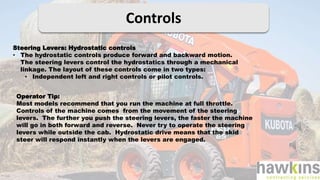 Controls
Steering Levers: Hydrostatic controls
• The hydrostatic controls produce forward and backward motion.
The steering levers control the hydrostatics through a mechanical
linkage. The layout of these controls come in two types:
• Independent left and right controls or pilot controls.
Operator Tip:
Most models recommend that you run the machine at full throttle.
Controls of the machine comes from the movement of the steering
levers. The further you push the steering levers, the faster the machine
will go in both forward and reverse. Never try to operate the steering
levers while outside the cab. Hydrostatic drive means that the skid
steer will respond instantly when the levers are engaged.
 