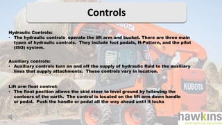 Controls
Hydraulic Controls:
• The hydraulic controls operate the lift arm and bucket. There are three main
types of hydraulic controls. They include foot pedals, H-Pattern, and the pilot
(ISO) system.
Auxiliary controls:
• Auxiliary controls turn on and off the supply of hydraulic fluid to the auxiliary
lines that supply attachments. These controls vary in location.
Lift arm float control:
• The float position allows the skid steer to level ground by following the
contours of the earth. The control is located on the lift arm down handle
or pedal. Push the handle or pedal all the way ahead until it locks
 