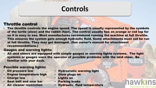 Controls
Throttle control
• The throttle controls the engine speed. The speed is usually represented by the symbols
of the turtle (slow) and the rabbit (fast). The control usually has an orange or red top for
so it is easy to see. Most manufactures recommend running the machine at full throttle.
This ensures the system gets enough hydraulic fluid. Some attachments must not be run
at full throttle. They may get damaged. (See owner’s manual for attachment
recommendations.)
Gauges and warning lights:
• All skid steers are equipped with simple gauges or warning lights systems. The light
systems or gauges warn the operator of possible problems with the skid steer. Be
familiar with your dash.
Possible warning lights:
• Oil pressure low
• Engine temperature high
• Charge low
• Seat belt and sear bar
• Air cleaner restriction
• Hydrostatic warning light
• Glow plugs on
• Lights on
• Parking brake
• Hydraulic fluid temperature
 
