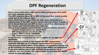 DPF Regeneration
• Some newer skid steers will have a diesel particulate filter built
into their exhaust system
• The DPF removes about 80 %- 90% of the soot that would usually
come out of the exhaust pipe
• Every 10-50 hours of operation the skid steer will preform a
regeneration of the DPF system which basically means it sprays a
bit of diesel fluid into the DPF to start a small fire which burns off
the excess soot that the filter has collected.
• This process happens automatically if certain criteria are met:
• Coolant temperatures are above 65°C
• DPF temperatures are above 250 ° C
• Engine RPM is above 1200RPM
• The inhibit button is not pressed
• If any of these criteria are not met a engine rev up light will
illuminate
• Once you have revved up the engine the DPF regeneration
indicator will light up to indicate regeneration is in process.
• This process usually takes 15-20 minutes to complete, normal use
of the machine are allowed as long as high RPM’s are maintained
• If you are working where high exhaust temperatures are a
concern, you can disable the regeneration by pressing the inhibit
switch by your left elbow
 