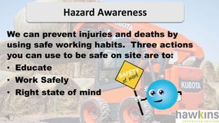 Hazard Awareness
We can prevent injuries and deaths by
using safe working habits. Three actions
you can use to be safe on site are to:
• Educate
• Work Safely
• Right state of mind
 