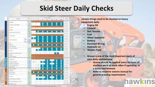 • Certain things need to be checked on heavy
equipment daily:
• Engine Oil
• Coolant
• Belt Tension
• Fuel
• Water separator
• Battery
• Electrical Wiring
• Hydraulic oil
• Washer Fluid
• Grease is one of the most important parts of
your daily maintenance
• Grease should be applied every 10 hours of
machine work or more often if operating in
a dusty environment
• Refer to machine owners manual for
general greasing requirements
Skid Steer Daily Checks
 