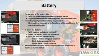 Battery
• The purpose of the battery is to:
• Store the power necessary to get the engine started
• Supply power to the machines computers and instrumentation
• Failure to properly maintain battery may result in:
• Electrolytes to evaporate or self discharge which would make the
machine hard to start
• To Check the Battery:
• With machine parked and engine off
• Locate the battery inside the engine bay
• Read the indicator on the battery:
• Green – Battery is in good condition
• Black- Battery needs charging
• White- Battery needs replacing
• If battery needs attention follow charging/replacing procedures in
machines owners manual
 