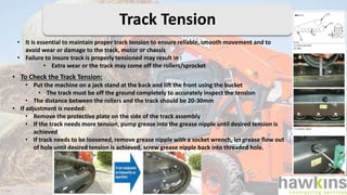 • It is essential to maintain proper track tension to ensure reliable, smooth movement and to
avoid wear or damage to the track, motor or chassis
• Failure to insure track is properly tensioned may result in :
• Extra wear or the track may come off the rollers/sprocket
• To Check the Track Tension:
• Put the machine on a jack stand at the back and lift the front using the bucket
• The track must be off the ground completely to accurately inspect the tension
• The distance between the rollers and the track should be 20-30mm
• If adjustment is needed:
• Remove the protective plate on the side of the track assembly
• If the track needs more tension, pump grease into the grease nipple until desired tension is
achieved
• If track needs to be loosened, remove grease nipple with a socket wrench, let grease flow out
of hole until desired tension is achieved, screw grease nipple back into threaded hole.
Track Tension
 