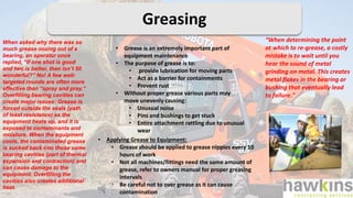 Greasing
“When determining the point
at which to re-grease, a costly
mistake is to wait until you
hear the sound of metal
grinding on metal. This creates
metal flakes in the bearing or
bushing that eventually lead
to failure."
When asked why there was so
much grease oozing out of a
bearing, an operator once
replied, “If one shot is good
and two is better, then isn’t 50
wonderful?” No! A few well-
targeted rounds are often more
effective than “spray and pray.”
Overfilling bearing cavities can
create major issues: Grease is
forced outside the seals (path
of least resistance) as the
equipment heats up, and it is
exposed to contaminants and
moisture. When the equipment
cools, the contaminated grease
is sucked back into those same
bearing cavities (part of thermal
expansion and contraction) and
can cause damage to the
equipment. Overfilling the
cavities also creates additional
heat.
• Grease is an extremely important part of
equipment maintenance
• The purpose of grease is to:
• provide lubrication for moving parts
• Act as a barrier for containments
• Prevent rust
• Without proper grease various parts may
move unevenly causing:
• Unusual noise
• Pins and bushings to get stuck
• Entire attachment rattling due to unusual
wear
• Applying Grease to Equipment:
• Grease should be applied to grease nipples every 10
hours of work
• Not all machines/fittings need the same amount of
grease, refer to owners manual for proper greasing
intervals
• Be careful not to over grease as it can cause
contamination
 