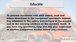 Educate
To prevent accidents with skid steers, read and
follow directions in the equipment operator’s manual.
Pay attention to the safety instructions in the manual
and to the warning stickers on the machine itself. If
you have any questions, stop and ask your supervisor
or another competent worker before you continue.
 