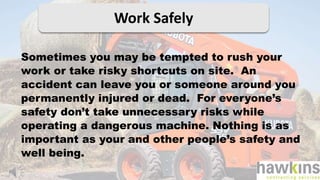 Work Safely
Sometimes you may be tempted to rush your
work or take risky shortcuts on site. An
accident can leave you or someone around you
permanently injured or dead. For everyone’s
safety don’t take unnecessary risks while
operating a dangerous machine. Nothing is as
important as your and other people’s safety and
well being.
 