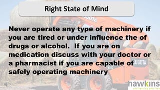 Right State of Mind
Never operate any type of machinery if
you are tired or under influence the of
drugs or alcohol. If you are on
medication discuss with your doctor or
a pharmacist if you are capable of
safely operating machinery
 