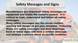 Safety Messages and Signs
Manufactures put important safety messages on
equipment and inside the owner’s manual. It is
critical to read, understand and follow all safety
messages.
Many safety messages use the words caution,
warning and danger to get your attention. Following
those are safety messages and their meanings.
Each of these signs will have a written message,
and perhaps a picture about an unsafe condition.
 
