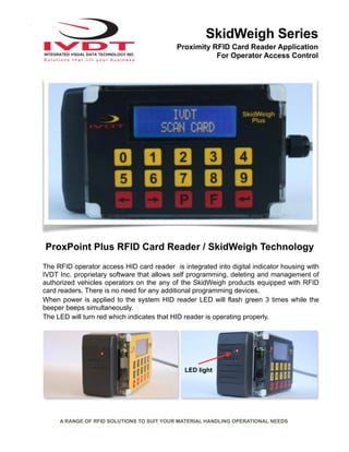 SkidWeigh Series
Proximity RFID Card Reader Application
For Operator Access Control
A RANGE OF RFID SOLUTIONS TO SUIT YOUR MATERIAL HANDLING OPERATIONAL NEEDS
The RFID operator access HID card reader is integrated into digital indicator housing with
IVDT Inc. proprietary software that allows self programming, deleting and management of
authorized vehicles operators on the any of the SkidWeigh products equipped with RFID
card readers. There is no need for any additional programming devices.
When power is applied to the system HID reader LED will flash green 3 times while the
beeper beeps simultaneously.
The LED will turn red which indicates that HID reader is operating properly.
ProxPoint Plus RFID Card Reader / SkidWeigh Technology
LED light
 