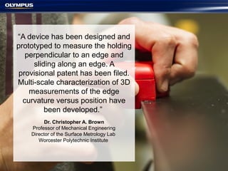 “A device has been designed and
prototyped to measure the holding
perpendicular to an edge and
sliding along an edge. A
provisional patent has been filed.
Multi-scale characterization of 3D
measurements of the edge
curvature versus position have
been developed.”
Dr. Christopher A. Brown
Professor of Mechanical Engineering
Director of the Surface Metrology Lab
Worcester Polytechnic Institute
 