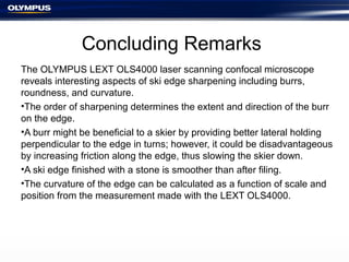 Concluding Remarks
The OLYMPUS LEXT OLS4000 laser scanning confocal microscope
reveals interesting aspects of ski edge sharpening including burrs,
roundness, and curvature.
•The order of sharpening determines the extent and direction of the burr
on the edge.
•A burr might be beneficial to a skier by providing better lateral holding
perpendicular to the edge in turns; however, it could be disadvantageous
by increasing friction along the edge, thus slowing the skier down.
•A ski edge finished with a stone is smoother than after filing.
•The curvature of the edge can be calculated as a function of scale and
position from the measurement made with the LEXT OLS4000.
 