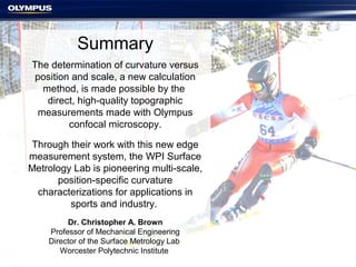 Summary
The determination of curvature versus
position and scale, a new calculation
method, is made possible by the
direct, high-quality topographic
measurements made with Olympus
confocal microscopy.
Through their work with this new edge
measurement system, the WPI Surface
Metrology Lab is pioneering multi-scale,
position-specific curvature
characterizations for applications in
sports and industry.
Dr. Christopher A. Brown
Professor of Mechanical Engineering
Director of the Surface Metrology Lab
Worcester Polytechnic Institute
 