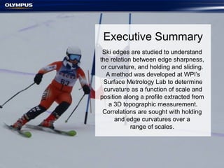 Executive Summary
Ski edges are studied to understand
the relation between edge sharpness,
or curvature, and holding and sliding.
A method was developed at WPI’s
Surface Metrology Lab to determine
curvature as a function of scale and
position along a profile extracted from
a 3D topographic measurement.
Correlations are sought with holding
and edge curvatures over a
range of scales.
 