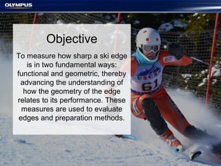 Objective
To measure how sharp a ski edge
is in two fundamental ways:
functional and geometric, thereby
advancing the understanding of
how the geometry of the edge
relates to its performance. These
measures are used to evaluate
edges and preparation methods.
 