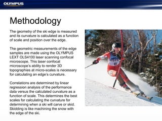 Methodology
The geometry of the ski edge is measured
and its curvature is calculated as a function
of scale and position over the edge.
The geometric measurements of the edge
samples are made using the OLYMPUS
LEXT OLS4100 laser scanning confocal
microscope. This laser confocal
microscope’s ability to render 3D
topographies at micro-scales is necessary
for calculating an edge’s curvature.
Correlations are determined by linear
regression analysis of the performance
data versus the calculated curvature as a
function of scale. This determines the best
scales for calculating the curvature for
determining when a ski will carve or skid.
Skidding is like machining the snow with
the edge of the ski.
 