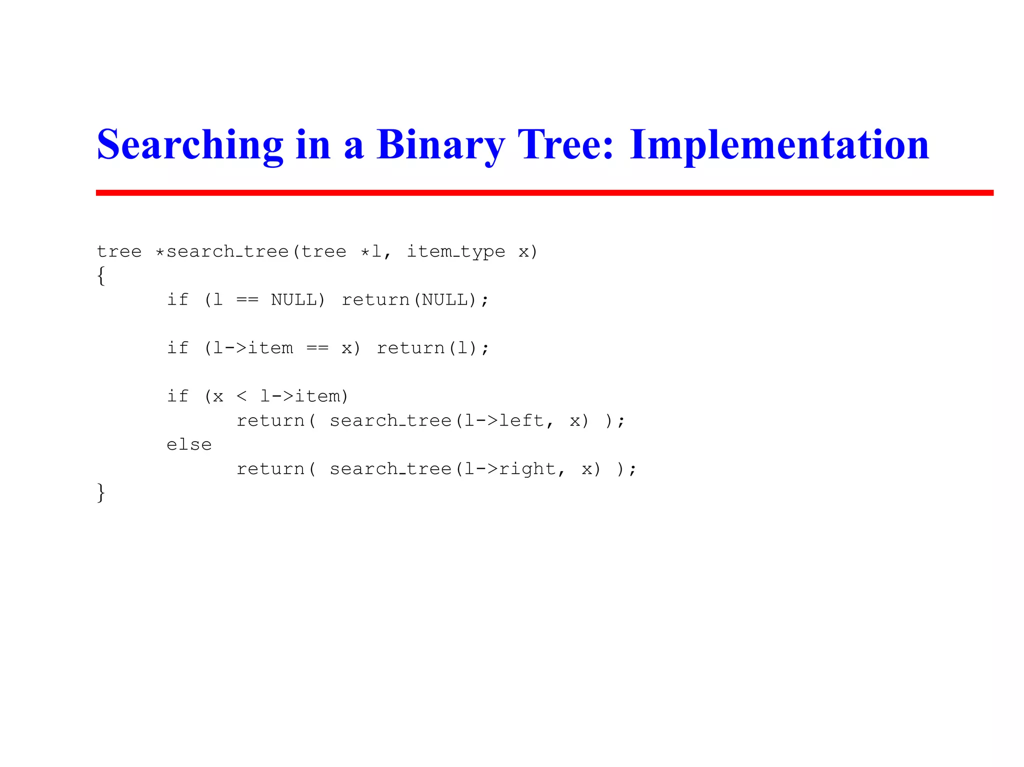 Searching in a Binary Tree: Implementation tree *search tree(tree *l, item type x) { if (l == NULL) return(NULL); if (l->item == x) return(l); if (x < l->item) return( search tree(l->left, x) ); else return( search tree(l->right, x) ); } 
