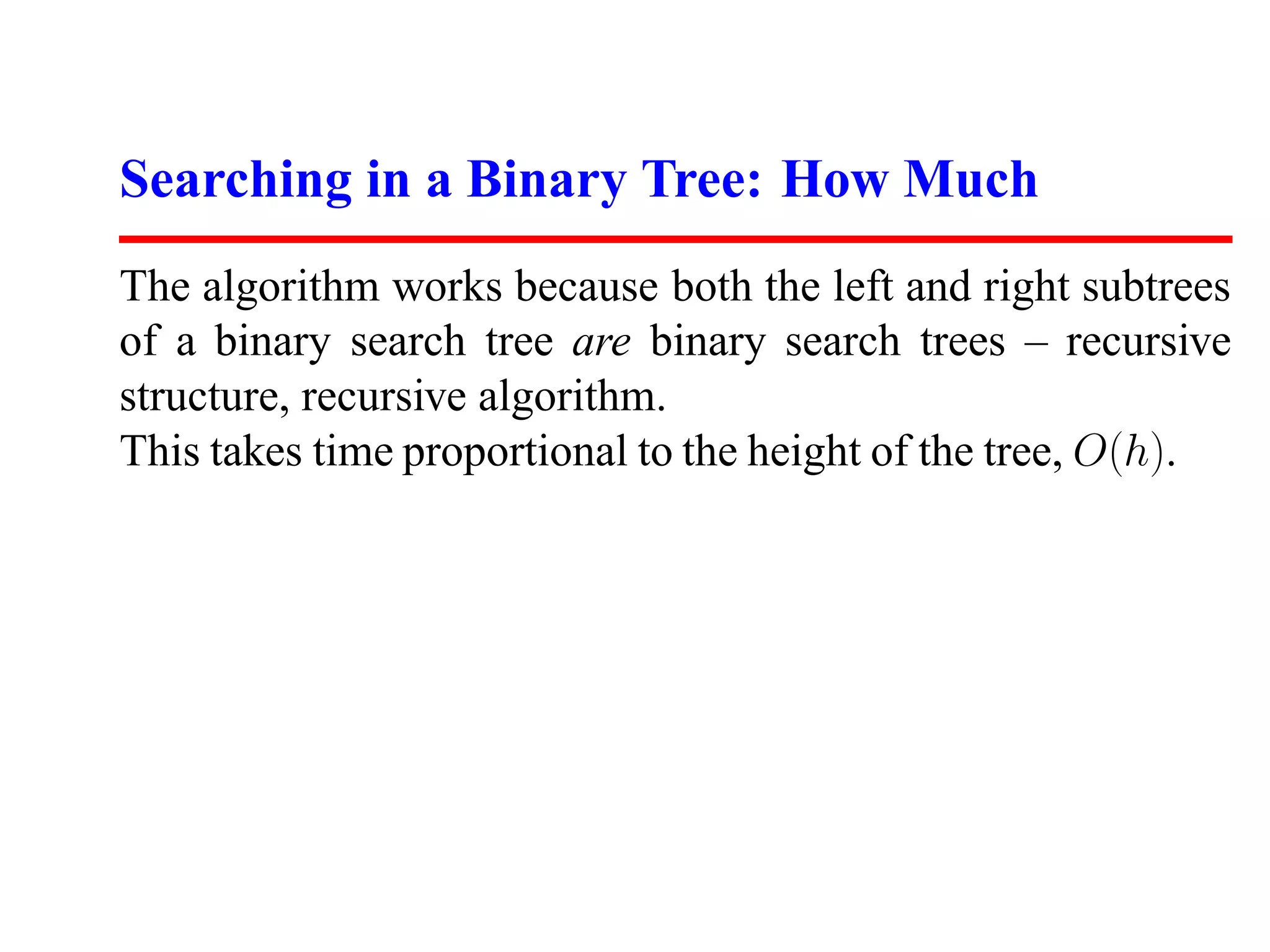 Searching in a Binary Tree: How Much The algorithm works because both the left and right subtrees of a binary search tree are binary search trees – recursive structure, recursive algorithm. This takes time proportional to the height of the tree, O(h). 