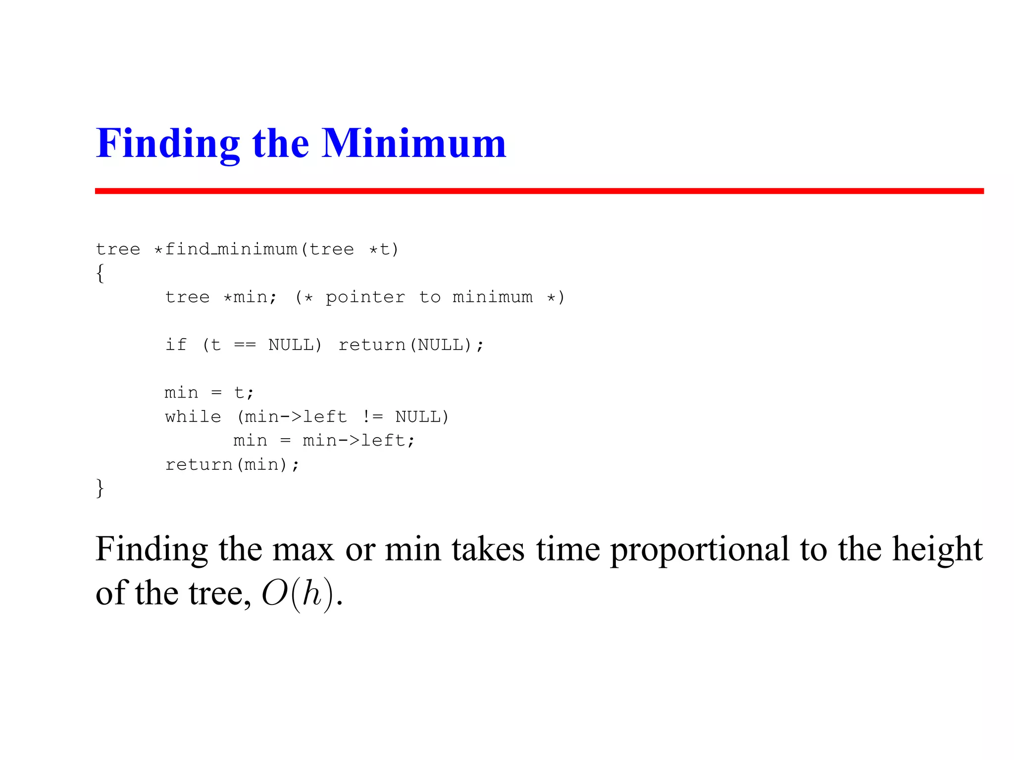 Finding the Minimum tree *find minimum(tree *t) { tree *min; (* pointer to minimum *) if (t == NULL) return(NULL); min = t; while (min->left != NULL) min = min->left; return(min); } Finding the max or min takes time proportional to the height of the tree, O(h). 