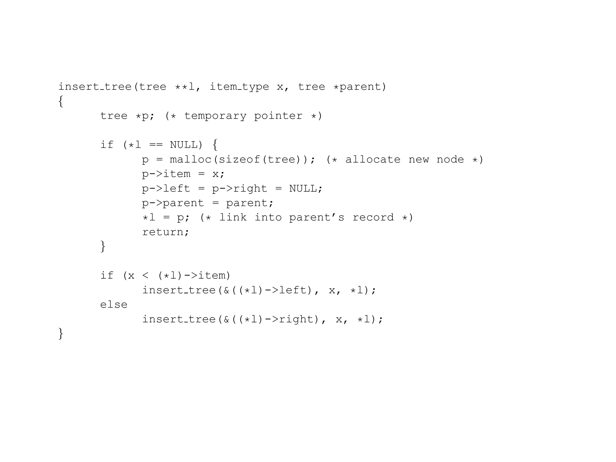 insert tree(tree **l, item type x, tree *parent) { tree *p; (* temporary pointer *) if (*l == NULL) { p = malloc(sizeof(tree)); (* allocate new node *) p->item = x; p->left = p->right = NULL; p->parent = parent; *l = p; (* link into parent’s record *) return; } if (x < (*l)->item) insert tree(&((*l)->left), x, *l); else insert tree(&((*l)->right), x, *l); } 