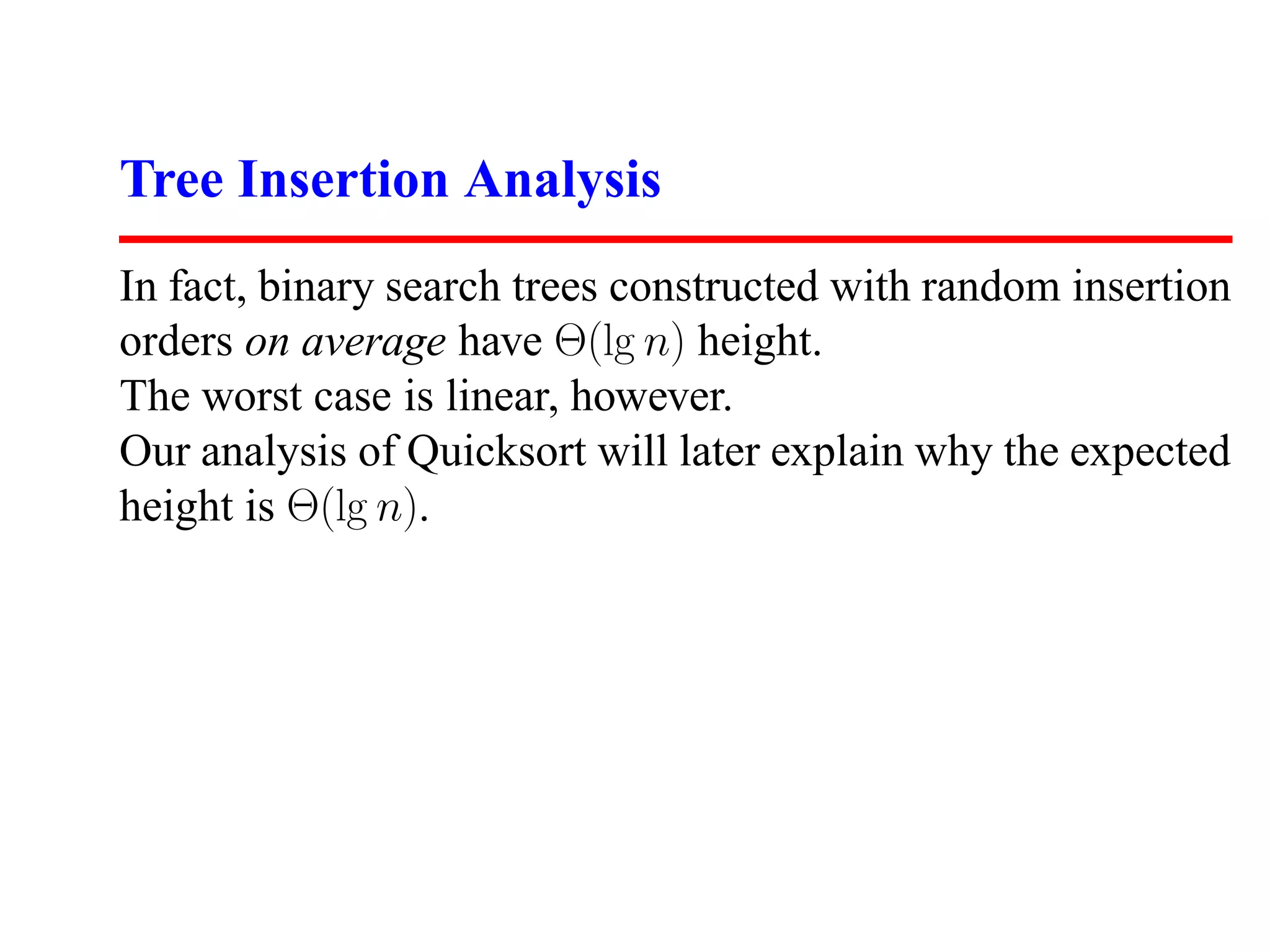 Tree Insertion Analysis In fact, binary search trees constructed with random insertion orders on average have Θ(lg n) height. The worst case is linear, however. Our analysis of Quicksort will later explain why the expected height is Θ(lg n). 